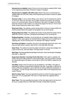 Page 180Customer Data Entry 
Remote End is a Satellite: Select if the trunk is to terminate at a satellite PABX. Refer 
to the Engineering hformhon /+actice for details of loss/gain. 
Remote End is a Satellite with OPS Lines: Select if the trunk is to terminate at a 
satellite PABX with OPS lines. Refer to the Engineering hforrrmtion practice for details 
of loss/gain. 
Reverse to Idle: In some central offices, upon seizure, the CO reverses the polarity 
on the trunk. When the call ends, the CO again reverses...