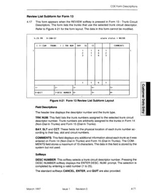 Page 181CDE Form Descriptions 
Review List Subform for Form 13 
4.17 This form appears when the REVIEW softkey is pressed in Form 13 - Trunk Circuit 
Descriptors. The form lists the trunks that use the selected trunk circuit descriptor. 
Refer to Figure 4-21 for the form layout. The data in this form cannot be modified. 
4:29 PM 9-JflN-97 alarm status = Mr3JOR 
1 Tl E8M TRUNK: 1 I TRK NUM BfIY SL 
1 
2 
3 
1 1 6 1 CC 
1 
1 
1 
P- 
6 
6 
6 
16-QUIT 17-DESC NUMBER 18- 
I!+ COMMENTS 
i- 
3- 
Figure 4-21 Form 13...