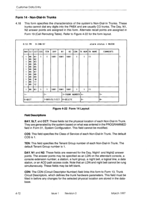 Page 182Customer Data Entry 
Form 14 - Non-Dial-In Trunks 
4.18 This form specifies the characteristics of the system’s Non-Dial-in Trunks. These 
trunks cannot dial any digits into the PABX and are usually CO trunks. The Day, Nl , 
N2 answer points are assigned in this form. Alternate recall points are assigned in 
Form 19 (Call Rerouting Table). Refer to Figure 4-22 for the form layout. 
8:53 PM 9-JfiN-97 alarm status = MfIJOR 
BfiY SLT CCT COS l-El K NUM TK NbME COMMENTS 
> 
106011 1 1801 1801 1801 1 1 Tl <...