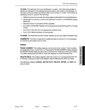 Page 183CDE Form Descriptions 
TK NUM: This field lists the trunk identification numbers. This field must be filled in 
before any changes for the selected physical location are stored in the database. In 
this field, trunks are listed according to their trunk number (I to 200). This method of 
identifying trunks is used for the following: 
l SMDR records of a trunkcall (only three digits are allocated for trunk identification), 
l Identification of a trunk in a call on the attendant console or a SUfWW3display...
