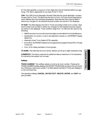 Page 185CDE Form Descriptions 
X: This field specifies a maximum of two digits that may be inset-ted before the digit 
string. This field is applicable for any type of Dial-In Trunk. 
CDN: The CDN (Circuit Descriptor Number) field lists the circuit descriptor numbers 
for each Dial-In Trunk. This field links this form to Form 13 (Trunk Circuit Descriptors), 
which defines the trunk hardware parameters. Note that this field must be filled in 
before any changes for the selected physical location are stored in the...