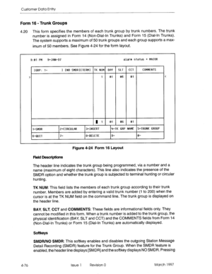 Page 186Customer Data Entry 
Form 16 - Trunk Groups 
4.20 This form specifies the members of each trunk group by trunk numbers. The trunk 
number is assigned in Form 14 (Non-Dial-In Trunks) and Form 15 (Dial-In Trunks). 
The system supports a maximum of 50 trunk groups and each group supports a max- 
imum of 50 members. See Figure 4-24 for the form layout. 
9:01 FM 9-JfiN-97 alarm status = Mf3JOR 
[GR!‘: l- 1 [NO SMDRIITERMI TK NUM BfW SLT 
cc1 COMMENTS 
> 
1 01 06 01 
< 
m I 01 06 01 
1 -SMDR Z-CIRCULf9R...