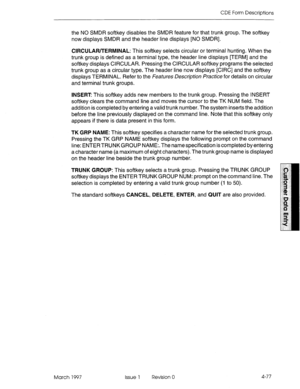 Page 187CDE Form Descriptions 
the NO SMDR softkey disables the SMDR feature for that trunk group. The softkey 
now displays SMDR and the header line displays [NO SMDR]. 
CIRCULAR/TERMINAL: This softkey selects circular or terminal hunting. When the 
trunk group is defined as a terminal type, the header line displays [TERM] and the 
softkey displays CIRCULAR. Pressing the CIRCULAR softkey programs the selected 
trunk group as a circular type. The header line now displays [CIRC] and the softkey 
displays...