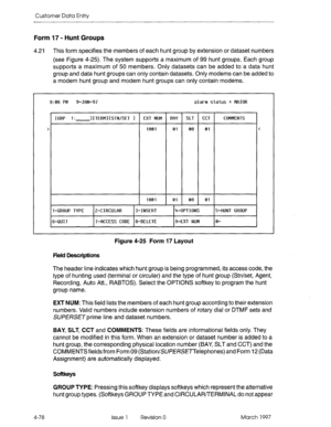 Page 188Customer Data Entry 
Form 17 - Hunt Groups 
4.21 This form specifies the members of each hunt group by extension or dataset numbers 
(see Figure 4-25). The system supports a maximum of 99 hunt groups. Each group 
supports a maximum of 50 members. Only datasets can be added to a data hunt 
group and data hunt groups can only contain datasets. Only modems can be added to 
a modem hunt group and modem hunt groups can only contain modems. 
9:06 FM 9-JRN-97 alarm status = MAJOR 
I [ GRP 1: l[TERMl[STN/SET 1 1...