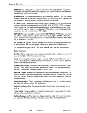 Page 190Customer Data Entry 
4-80 
OPTIONS: This softkey allows access to the various Options Subforms, which allows 
selection of options for the different hunt group types. Value inputs are entered on the 
command line in the usual manner. 
HUNT GROUP: This softkey selects a hunt group. Pressing the HUNT GROUP softkey 
displays the ENTER HUNT GROUP NUM: prompt on the command line. The selection 
is completed by entering a valid hunt group number from 1 to 99. 
ACCESS CODE: This softkey assigns an access code...