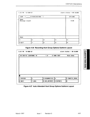 Page 191CDE Form Descriptions 
1:25 PM 12-JfiN-97 alarm status = NO f?LfiRM 
> 
[GRP 1: IfTERMlfRECORD. 1 
Name 
Message Length OPTIONS 
0:00 
Name 
l- 
+QLlIT 2- 3- h- S- 
7- 8- 9- 0- 
Figure 4-26 Recording Hunt Group Options Subform Layout 
5:ill Prl 19-ml+97 alarn status = HO flLfMl 
S#-2@D nL LIGHTWIRE 16 1.a 17-nRR-1997 nain mm 
I 
I-SfsTEn 
i-QUIT 2- 
7-LOGS 3-DIRGtlOSTICS 4- 
S-RCD-REPORTS g-REPORTS 5-TRRFFICJIERS 
e- 
Figure 4-27 Auto Attendant Hunt Group Options Subform Layout 
March 1997 Issue 1...