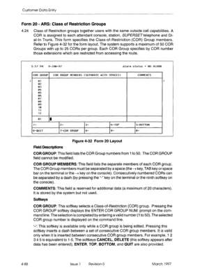 Page 198Customer Data Entry 
Form 20 - ARS: Class of Restriction Groups 
4.24 Class of Restriction groups together users with the same outside call capabilities. A 
COR is assigned to each attendant console, station, SUfEKXTtelephone and Di- 
al-In Trunk. This form specifies the Class-of-Restriction (COR) Group members. 
Refer to Figure 4-32 for the form layout. The system supports a maximum of 50 COR 
Groups with up to 25 CORs per group. Each COR Group specifies by COR number 
those extensions which are...