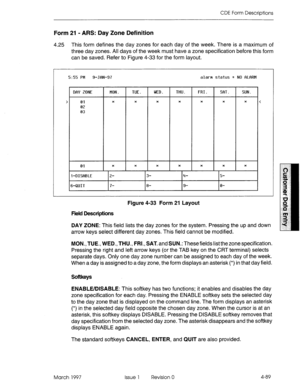 Page 199CDE Form Descriptions 
Form 21 - ARS: Day Zone Definition 
4.25 This form defines the day zones for each day of the week. There is a maximum of 
three day zones. All days of the week must have a zone specification before this form 
can be saved. Refer to Figure 4-33 for the form layout. 
5:55 PM 9-JfiN-97 alarm status = NO flLFiRM 
ION. TUE. WED. THU. FRI. !if~T SUN. 
DI%’ ZONE 
r 
> 
01 * * * * * * * 
< 
02 
03 
01 * * * * * * * 
1-DISfiBLE 2- 3- 4- 5- 
6-QUIT 7- 8- 9- 0- 
Figure 4-33 Form 21 Layout...