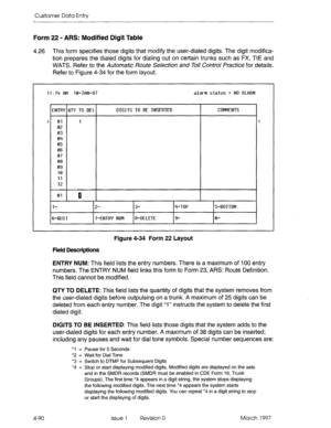 Page 200Customer Data Entty 
Form 22 - ARS: Modified Digit Table 
4.26 This form specifies those digits that modify the user-dialed digits. The digit modifica- 
tion prepares the dialed digits for dialing out on certain trunks such as FX, TIE and 
WATS. Refer to the Automatic Route Selection and Toll Control Practice for details. 
Refer to Figure 4-34 for the form layout. 
11:14 BM 10-JON-97  11:14 BM 10-JON-97 alarm status q NO BLORM alarm status q NO BLORM 
ENTR’f QT’f TO DEL  UTR’f QT’f TO DEL DIGITS TO BE...