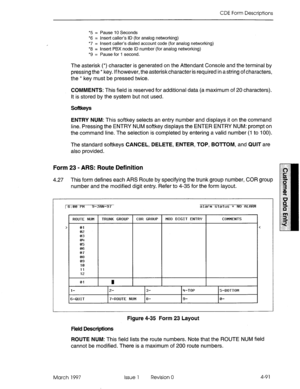 Page 201CDE Form Descriptions 
*5 = Pause IO Seconds 
*6 = Insert caller’s ID (for analog networking) 
*7 = Insert caller’s dialed account code (for analog networking) 
*8 = Insert PBX node ID number (for analog networking) 
*9 = Pause for 1 second. 
The asterisk (*) character is generated on the Attendant Console and the terminal by 
pressing the * key. If however, the asteriskcharacter is required in a string of characters, 
the * key must be pressed twice. 
COMMENTS: This field is reserved for additional data...