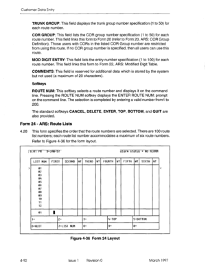 Page 202Customer Data Entry 
TRUNK GROUP: This field displays the trunk group number specification (1 to 50) for 
each route number. 
COR GROUP: This field lists the COR group number specification (I to 50) for each 
route number. This field links this form to Form 20 (refer to Form 20, ARS: COR Group 
Definition). Those users with CORs in the listed COR Group number are restricted 
from using this route. If no COR group number is specified, then all users can use this 
route. 
MOD DIGIT ENTRY: This field lists...