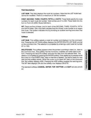 Page 203CDE Form Descriptions 
Field Descriptions 
LIST NUM: This field displays the route list numbers. Note that the LIST NUM field 
cannot be modified. There is a maximum of 100 list numbers. 
FIRST, SECOND, THIRD, FOURTH, FIFTH and SIXTH: These fields specify the route 
numbers for each route list number. Valid entries are 01 to 200. These fields link this 
form to Form 23 (ARS: Route Definition). 
WT There are five of these; one for each of the SECOND, THIRD, FOURTH, FIFTH 
and SIXTH fields. ON in this...