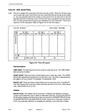 Page 204Customer Data Entry 
Form 25 - ARS: Route Plans 
4.29 *This form assigns the route lists to the time and day zones. There are 18 time zones 
(six for each day zone). Each time zone has a start time that can be set by the instail- 
er. The last specified start time creates a time period from its start time to the first 
specified start time of that day zone. If a time zone has no assigned route list number, 
then all calls during that time period are restricted from this route plan. There are a 
maximum...