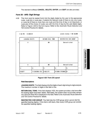 Page 205CDE Form Descriptions 
The standard softkeys CANCEL, DELETE, ENTER, and QUIT are also provided. 
Form 26 - ARS: Digit Strings 
4.30 This form (and its nested form) link the digits dialed by the user to the appropriate 
route, route list or route plan. It selects the relevant route (if there is only one route), 
or route list (if there is more than one route and the time of day is not important), or 
route plan (if the choice of routes vary with the time of day) by the user-dialed digits. 
Refer to Figure...