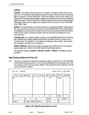 Page 206Customer Data Entry 
Softkeys 
YES/NO: This softkey has two functions; it enables or disables system dial tone for 
each entry. Pressing the YES softkey enables the system dial tone when that leading 
digit is accessed. The RETURN DIAL TONE field displays YES and the softkey now 
displays NO. Pressing the NO softkey disables the system dial tone when that leading 
digit is accessed. The RETURN DIAL TONE field displays NO and the softkey displays 
YES again. Note that this softkey only appears when the...