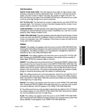 Page 207CDE Form Descriptions 
Field Descriptions 
DIGITS TO BE ANALYZED: This field displays those digits for digit analysis. Digit 
analysis is required so that the appropriate route, route list or route plan can be se- 
lected. The total number of digits in this field, the number of digits in the QTY TO 
FOLLOW field plus the digits in the LEADING DIGITS field in the previous form (refer 
to the top level Digit Strings form) cannot exceed 26. 
QTY TO FOLLOW: This field lists the number of digits that the user...