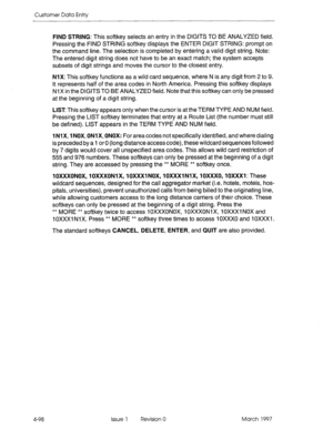 Page 208Customer Data Entry 
4-98 FIND STRING: This softkey selects an entry in the DIGITS TO BE ANALYZED field. 
Pressing the FIND STRING softkey displays the ENTER DIGIT STRING: prompt on 
the command line. The selection is completed by entering a valid digit string. Note: 
The entered digit string does not have to be an exact match; the system accepts 
subsets of digit strings and moves the cursor to the closest entry. 
NIX: This softkey functions as a wild card sequence, where N is any digit from 2 to 9. 
It...