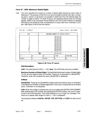 Page 209CDE Form Descriptions 
Form 27 - ARS: Maximum Dialed Digits 
4.32 This form specifies the maximum number of dialed digits allowed for each Class of 
Restriction. The purpose of this form is to accommodate countries with open number- 
ing plans, where it is generally not possible to determine from the leading digits the 
number of digits to follow. For North America, the specified default value of Unlimited 
applies. Refer to the Automatic Route Se/e&ion and To// Control Practice for detailed 
information...