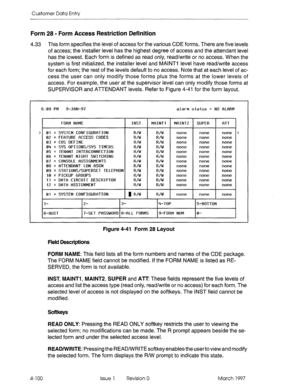 Page 210Customer Data Entry 
Form 28 - Form Access Restriction Definition 
4.33 This form specifies the level of access for the various CDE forms. There are five levels 
of access; the installer level has the highest degree of access and the attendant level 
has the lowest- Each form is defined as read only, read/write or no access. When the 
system is first initialized, the installer level and MAINTI level have read/write access 
for each form; the rest of the levels default to no access. Note that at each...