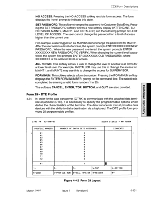 Page 211CDE Form Descriptions 
NO ACCESS: Pressing the NO ACCESS softkey restricts form access. The form 
displays the ‘none’ prompt to indicate this state. 
SET PASSWORD: This softkey changes the password for Customer Data Entry. Press- 
ing the SET PASSWORD softkey shows a new softkey display (ATTENDANT, SU- 
PERVISOR, MAlNT2, MAlNTl, and INSTALLER) and the following prompt: SELECT 
LEVEL OF ACCESS:. The user cannot change the password for a level of access 
higher than the current one. 
For example, a user...