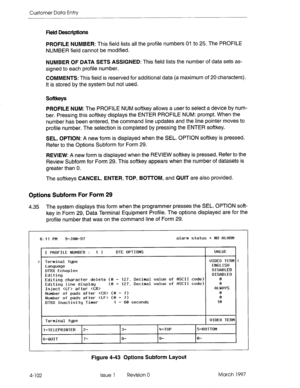 Page 212Customer Data Entry 
Field Descriptions 
PROFILE NUMBER: This field lists ail the profile numbers 01 to 25. The PROFILE 
NUMBER field cannot be modified. 
NUMBER OF DATA SETS ASSIGNED: This field lists the number of data sets as- 
signed to each profile number. 
COMMENTS: This field is reserved for additional data (a maximum of 20 characters). 
It is stored by the system but not used. 
Softkeys 
PROFILE NUM: The PROFILE NUM softkey allows a user to select a device by num- 
ber. Pressing this softkey...