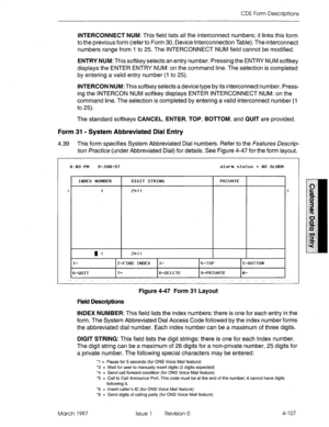 Page 217CDE Form Descriptions 
INTERCONNECT NUM: This field lists all the interconnect numbers; it links this form 
to the previous form (refer to Form 30, Device Interconnection Table). The interconnect 
numbers range from I to 25. The INTERCONNECT NUM field cannot be modified. 
ENTRY NUM: This softkey selects an entry number. Pressing the ENTRY NUM softkey 
displays the ENTER ENTRY NUM: on the command line. The selection is completed 
by entering a valid entry number (I to 25). 
INTERCON NUM: This softkey...