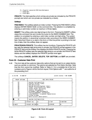 Page 218Customer Data Entry 
*9 = Pause for 1 second (for ONS Voice Mail feature) 
** = DTMF digit * 
# = DTMFdigit# 
PRIVATE: This field specifies which entries are private (as indicated by the PRIVATE 
prompt) and which are non-private (as indicated by a blank). 
Softkeys 
FIND INDEX: This softkey selects an index number. Pressing the FIND INDEX softkey 
displays ENTER INDEX NUM: on the command line. The selection is completed by 
entering a valid index number (a maximum of three digits). 
INSERT This softkey...