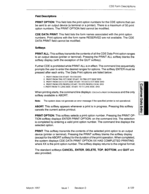 Page 219CDE Form Descriptions 
Field Descriptions 
PRINT OPTION: This field lists the print option numbers for the CDE options that can 
be sent to an output device (a terminal or a printer). There is a maximum of 50 print 
option numbers. The PRINT OPTION field cannot be modified. 
CDE DATA PRINT This field lists the form names associated with the print option 
numbers. Print options with the form name RESERVED are not available. The CDE 
DATA PRINT field cannot be modified. 
Softkeys 
PRINT ALL: This softkey...