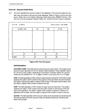 Page 220Customer Data Entry 
Form 33 - Account Code Entry 
4.41 This form specifies the account codes in the database. If the account codes are veri- 
fied, they are stored in the account code database. Refer to Figure 4-49 for the form 
layout. Refer also to the SQfiof~ Message De&G/ Recording CSMJRj 
Practice. This 
form can only be accessed if System Option 05, Verified Account Codes is enabled. 
6:24 PM 9-JBN-97 alarm status = NO fiLRRM 
fJCCOUN1 CODE cos COR 
RCTIUE 
> < 
l- z- 3- 4- 5- 
6-QUIT 7- 8- 9- 0-...