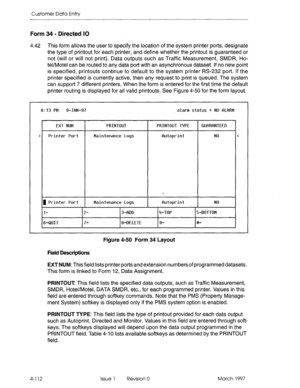 Page 222Customer Data Entry 
Form 34 - Directed IO 
4.42 This form allows the user to specify the location of the system printer ports, designate 
the type of printout for each printer, and define whether the printout is guaranteed or 
not (will or will not print). Data outputs such as Traffic Measurement, SMDR, Ho- 
tel/Motel can be routed to any data port with an asynchronous dataset. If no new point 
is specified, printouts continue to default to the system printer RS-232 port. If the 
printer specified is...