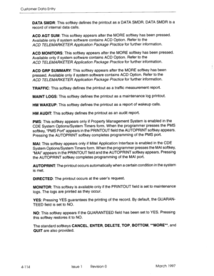 Page 224Customer Data Entty 
4-l 14 
DATA SMDR: This softkey defines the printout as a DATA SMDR. DATA SMDR is a 
record of internal data calls. 
ACD AGT SUM: This softkey appears after the MORE softkey has been pressed. 
Available only if system software contains ACD Option. Refer to the 
ACD TELEMARKETER Apphcation Package Practice for further information. 
ACD MONITORS: This softkey appears after the MORE softkey has been pressed. 
Available only if system software contains ACD Option. Refer to the 
ACD...