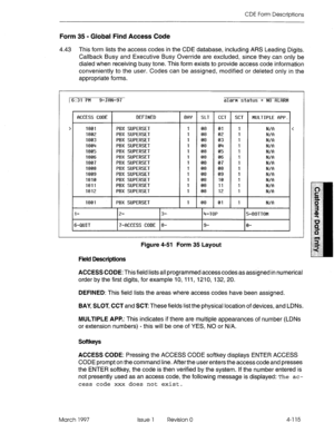 Page 225CDE Form Descriptions 
Form 35 - Global Find Access Code 
4.43 This form lists the access codes in the CDE database, including ARS Leading Digits. 
Callback Busy and Executive Busy Override are excluded, since they can only be 
dialed when receiving busy tone. This form exists to provide access code information 
conveniently to the user. Codes can be assigned, modified or deleted only in the 
appropriate forms. 
16:31 PM 9-JRN-97 
WCESS CODE DEFINED 
BflY SLT CCT SCT MULTIPLE fiPP. 
1801 PBX SUPERSET I...