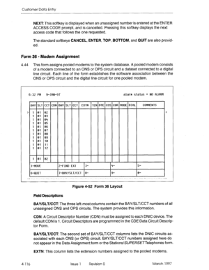 Page 226Customer Data Entry 
NEXT This softkey is displayed when an unassigned number is entered at the ENTER 
ACCESS CODE prompt, and is cancelled. Pressing this softkey displays the next 
access code that follows the one requested. 
The standard softkeys CANCEL, ENTER, TOP, BOTTOM, and QUIT are also provid- 
ed. 
Form 36 - Modem Assignment 
4.44 This form assigns pooled modems to the system database. A pooled modem consists 
of a modem connected to an ONS or OPS circuit and a dataset connected to a digital...