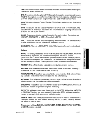 Page 227CDE Form Descriptions 
TEN: This column lists the tenant numbers to which the pooled modems are assigned. 
The default tenant number is I. 
DTE: This column lists the optional DTE Descriptor that applies to each pooled modem. 
The DTE Descriptor is needed for incoming or internal modem pooling calls that require 
a DTRX. DTE Descriptors are programmed in the CDE DTE Descriptor Form. 
COS: This column lists the Class of Service (COS) of each pooled modem. The default 
COS is 1. 
COR: This column lists the...