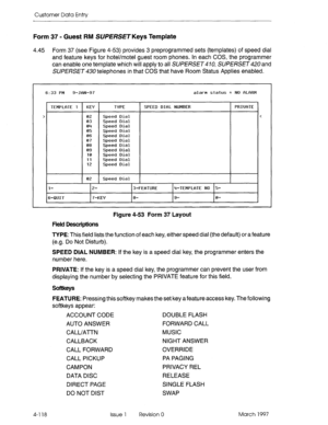 Page 228Customer Data Entry 
Form 37 - Guest RM SUPERSE~ Keys Template 
4.45 Form 37 (see Figure 4-53) provides 3 preprogrammed sets (templates) of speed dial 
and feature keys for hotel/motel guest room phones. In each COS, the programmer 
can enable one template which will apply to all SUPERSET 4 70, SUPERSET 420 and 
SUPERSET 430 telephones in that COS that have Room Status Applies enabled. 
6:33 PM 9-JRN-97 alarm status = NO fiLeRM 
TEMPLfiTE 1 1 KEY 1 TVPE 
I SPEED DIRL NUMBER PRIWTE 
02 Speed Dial 
03...