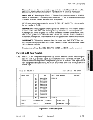 Page 229CDE Form Descriptions 
These softkeys are the same ones that appear in the nested Expand Set form of the 
Stations/SUi?E/%X~Telephones form. Refer to Form 09 for more information. 
TEMPLATE NO: Pressing the TEMPLATE NO softkey prompts the user to “ENTER 
TEMPLATE NUMBER:“. Valid template numbers are 1,2 and 3. When a valid template 
number is entered, the new template form is displayed. 
KEY: Pressing this key prompts the user to “ENTER KEY NUM:“. The valid range for 
the key number is 2 - 12. 
PRIVATE:...