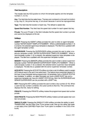 Page 230Customer Data Entry 
Field Descriptions 
The header lists the ACD position to which the template applies and the template 
number (I, 2 or 3). 
Key: This field lists the line select keys. The keys are numbered on the set from bottom 
to top. Key 01, the prime line key, is not shown because it cannot be reprogrammed. 
Type: This field lists the function of each key. The default is speed dial. 
Speed Dial Number: This field lists the speed dial number for each speed dial key. 
Private: The word ‘Private’...