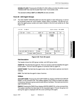 Page 231CDE Form Descriptions 
DOUBLE FLASH: Pressing the DOUBLE FLASH softkey provides the ability to send 
TRANSKONF then dial the Double Flash Over Trunk access code. 
The standard softkeys QUIT and DELETE are also provided. 
Form 39 - ACD Agent Groups 
4.47 The ACD AGENT GROUPS CDE form lists the agents in each ACD group. It cannot 
be accessed unless the “ACD Enable” system option is enabled. The title line con- 
tains the agent group number and name. Entries in this form are sorted by ID. See 
Figure 4-55....