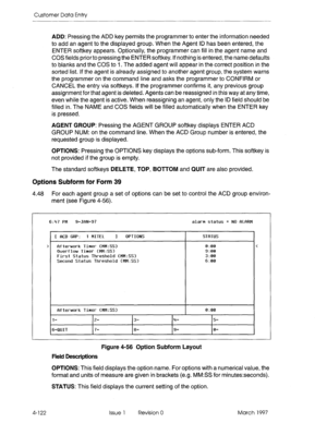 Page 232Customer Data Entry 
ADD: Pressing the ADD key permits the programmer to enter the information needed 
to add an agent to the displayed group. When the Agent ID has been entered, the 
ENTER softkey appears. Optionally, the programmer can fill in the agent name and 
COS fields prior to pressing the ENTER softkey. If nothing is entered, the name defaults 
to blanks and the COS to I. The added agent will appear in the correct position in the 
sorted list. If the agent is already assigned to another agent...