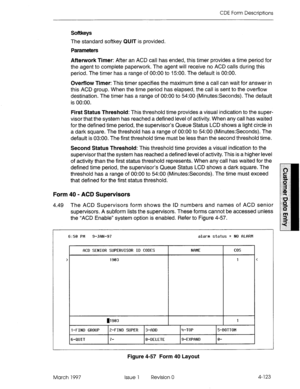 Page 233CDE Form Descriptions 
Softkeys 
The standard softkey QUIT is provided. 
Parameters 
Afterwork Timer: After an ACD call has ended, this timer provides a time period for 
the agent to complete paperwork. The agent will receive no ACD calls during this 
period. The timer has a range of 0O:OO to 1500. The default is 0O:OO. 
Overflow Timer: This timer specifies the maximum time a call can wait for answer in 
this ACD group. When the time period has elapsed, the call is sent to the overflow 
destination. The...