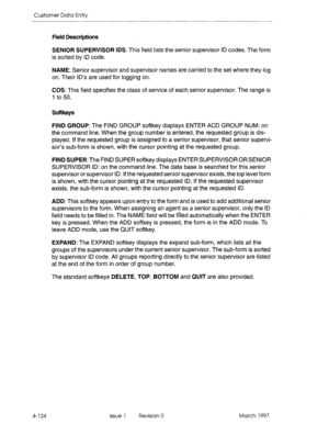 Page 234Customer Data Entry 
Field Descriptions 
SENIOR SUPERVISOR IDS: This field lists the senior supervisor ID codes. The form 
is sorted by ID code. 
NAME: Senior supervisor and supervisor names are carried to the set where they log 
on. Their ID’s are used for logging on. 
COS: This field specifies the class of service of each senior supervisor. The range is 
1 to 50. 
Softkeys 
FIND GROUP: The FIND GROUP softkey displays ENTER ACD GROUP NUM: on 
the command line. When the group number is entered, the...