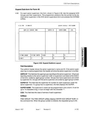 Page 235CDE Form Descriptions 
Expand Sub-form for Form 40 
4.50 For each senior supervisor, this form, shown in Figure 4-58, lists the assigned ACD 
Groups and their supervisors. The programmer positions the line pointer at the de- 
sired senior supervisor in the ACD senior supervisors form and presses the EXPAND 
softkey. 
6:52 PM 9-JflN-97 alarm status q NO fiLfiRM 
I GRPS OF SENIOR 1903 SUPER ID SUPER N~IME 
l-FIND GROUP Z-FIND SUPER 34DD 4- s- cos 
64UIT 7- 8- 9- 0- 
Figure 4-58 Expand Subform Layout 
Field...