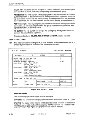 Page 236Customer Data Entry 
played. 
if the requested group is assigned to a senior supervisor, that senior supervi- 
sor’s sub-form is shown, with the cursor pointing at the requested group. 
FIND SUPER: The FIND SUPER softkey displays ENTER SUPERVISOR OR SENIOR 
SUPERVISOR ID: on the command line. If the requested senior supervisor exists, the 
top level form is shown, with the cursor pointing at the requested ID. If the requested 
supervisor exists, the sub-form is shown, with the cursor pointing at the...