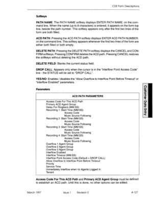 Page 237CDE Form Descriptions 
Softkeys 
PATH NAME: The PATH NAME softkey displays ENTER PATH NAME: on the com- 
mand line. When the name (up to 8 characters) is entered, it appears on the form top 
line, beside the path number. This softkey appears only after the first two lines of the 
form are both filled. 
ACD PATH: Pressing the ACD PATH softkey displays ENTER ACD PATH NUMBER: 
on the command line. This softkey appears whenever the first two lines of the form are 
either both filled or both empty. 
DELETE...