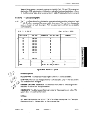 Page 239CDE Form Descriptions 
, Tenant: When a tenant number is assigned to the ACD Path, DID and TIE trunks which 
dial into the ACD path directly will follow the routing for this tenant as defined in Form 
19 - Call Rerouting Table. Enter a valid number (I to 25). The default is blank (no tenant). 
Form 42 - Tl Link Descriptors 
4.52 The Tl Link Descriptors form defines the parameters that control the behavior of each 
Tl link. The form provides 10 programmable descriptors. The main form displays the 
number...