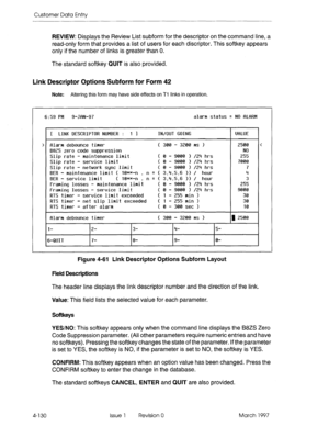 Page 240Customer Data Entry 
REVIEW: Displays the Review List subform for the descriptor on the command line, a 
read-only form that provides a list of users for each discriptor. This softkey appears 
only if the number of links is greater than 0. 
The standard softkey QUIT is also provided. 
Link Descriptor Options Subform for Form 42 
Note: Altering this form may have side effects on Tl links in operation. 
6:59 PM 
9-JfiN-97 alarm status q NO 8L8RM 
f LINK DESCRIPTOR NUMBER : 1 1 
IN/OUT GOING 
I UfrLLiE...