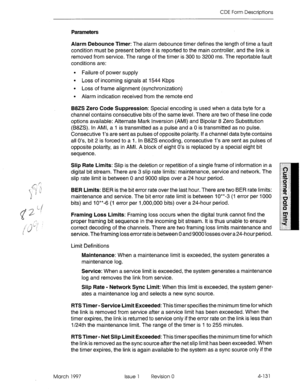 Page 241CDE Form Descriptions 
Parameters 
Alarm Debounce Timer: The alarm debounce timer defines the length of time a fault 
condition must be present before it is reported to the main controller, and the link is 
removed from service. The range of the timer is 300 to 3200 ms. The reportable fault 
conditions are: 
l Failure of power supply 
l Loss of incoming signals at 1544 Kbps 
l Loss of frame alignment (synchronization) 
l Alarm indication received from the remote end 
B8ZS Zero Code Suppression: Special...