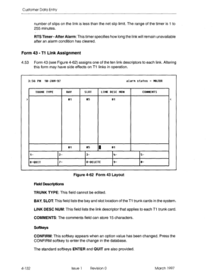 Page 242Customer Data Entry 
number of slips on the link is less than the net slip limit The range of the timer is 1 to 
255 minutes. 
RTS Timer - After Alarm: This timer specifies how long the link will remain unavailable 
after an alarm condition has cleared. 
Form 43 - Tl Link Assignment 
4.53 Form 43 (see Figure 4-62) assigns one of the ten link descriptors to each link. Altering 
this form may have side effects on Ti links in operation. 
> 
3:56 PM lQ-JfIN-97 alarm status = MClJCIR 
TRUNK WPE 
e1 
SLOT 
es...