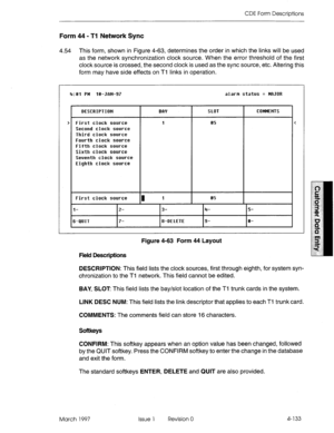 Page 243CDE Form Descriptions 
Form 44 - Tl Network Sync 
4.54 This form, shown in Figure 4-63, determines the order in which the links will be used 
as the network synchronization clock source. When the error threshold of the first 
clock source is crossed, the second clock is used as the sync source, etc. Altering this 
form may have side effects on Tl links in operation. 
> 
4:Bl PM 18-JfiN-97 alarm status = WJOR 
DESCRIPTION 
First clock source 
Second clock source 
Third clock source 
Fourth clock source...