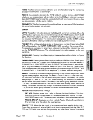 Page 245CDE Form Descriptions 
NAME: This field is reserved for a set name up to ten characters long. The name’s first 
character must NOT be an asterisk (*). 
ASSOC: Associates the device in the TYPE field with another device. A SUPERSET 
telephone can be associated with a modem (enter the ONS port extension number). 
Each SUPERSETtelephone can be associated with only one modem. However, they 
can be associated with the same modem. 
COMMENTS: This field is reserved for additional data (a maximum of 15...